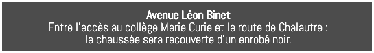 Avenue Léon Binet Entre l’accès au collège Marie Curie et la route de Chalautre : la chaussée sera recouverte d’un enrobé noir. 